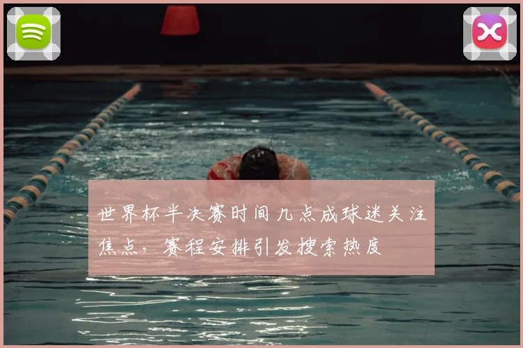世界杯半决赛时间几点成球迷关注焦点，赛程安排引发搜索热度