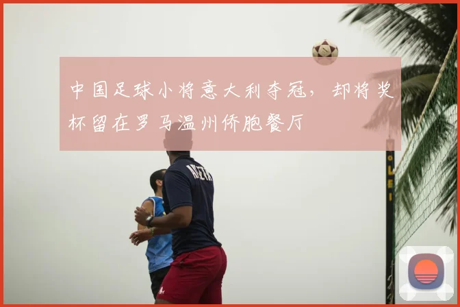 中国足球小将意大利夺冠，却将奖杯留在罗马温州侨胞餐厅