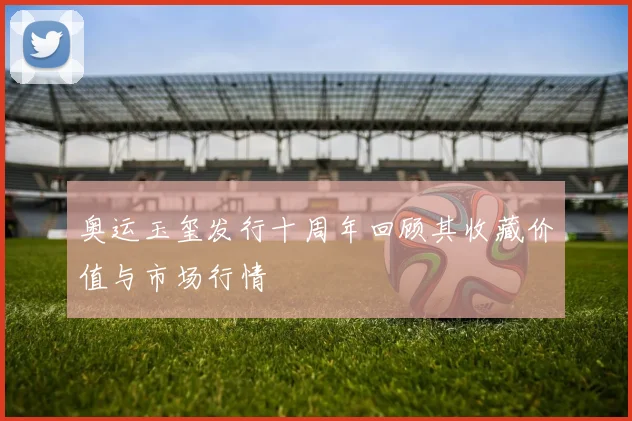 奥运玉玺发行十周年回顾其收藏价值与市场行情